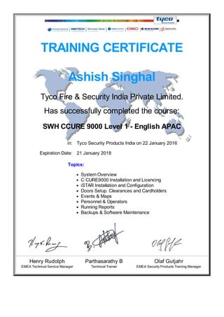 TRAINING CERTIFICATE
Ashish Singhal
Tyco Fire & Security India Private Limited.
Has successfully completed the course:
SWH CCURE 9000 Level 1 - English APAC
in: Tyco Security Products India on 22 January 2016
Expiration Date: 21 January 2018
Topics:
System Overview
C·CURE9000 Installation and Licencing
iSTAR Installation and Configuration
Doors Setup. Clearances and Cardholders
Events & Maps
Personnel & Operators
Running Reports
Backups & Software Maintenance
Henry Rudolph Parthasarathy B Olaf Gutjahr
EMEA Technical Service Manager Technical Trainer EMEA Security Products Training Manager
 
