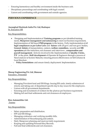  Ensuring harmonious and healthy environment inside the business unit.
 Disciplinary proceedings and coordinating with legal counsel.
 Liaison and coordinating with government and outside agencies.
.
PERVIOUS EXPERIENCE
Aurangbad Electricals India Pvt. Ltd, Rudrapur
Sr. Executive HR
Key Responsibilities:
 Designing and Implementation of Training programs as per identified training
needs, Manpower management and outsourcing to meet out business requirement,
Implementation of 360 based PMS program in the factory, Fully implementation of all
legal compliances as per Labor Laws and liaison with all govt. and non govt. bodies,
General Admin of transportation, canteen, welfare committees, security and HR
operations job like induction, exit clearance and interviews , compensation and
payroll management. Actively involved in the Implementation of Quality Circles,
5"S' in the plant. Skill development of Operator & Engineers through a process of
Need analysis to System Maturity ensuring process effectiveness on Self-reliance &
Lean Structure.
- Policy formulations and ensure timely deployment. Implementation.
.
Maxop Engineering Pvt. Ltd ,Manesar
Executive : Personnel
Key Responsibilities:
- Managing Provident fund and ESI filings. Issuing ESI cards, timely submission of
returns and taking care of department specific day to day issues for the employees.
- Liaison with all government departments.
- Screening and recruitment of workers for the plant as per business requirement.
- Making full and final settlements and exit clearances of employees.
Rico Automobiles Ltd.
Trainee
Key Responsibilitie:
- Salary preparation and distribution.
- EPF and ESI fillings.
- Managing contractors and verifying monthly bills.
- Administration of Housekeeping and canteen.
- Daily Manpower planning and meet out daily requirement.
- Keeping and updating Personal files/Records.
- Full and final settlements and exit clearances.
 