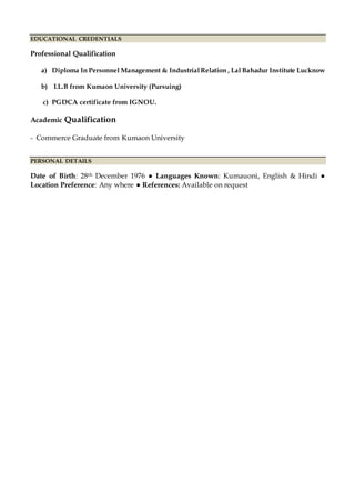 EDUCATIONAL CREDENTIALS
Professional Qualification
a) Diploma In Personnel Management & IndustrialRelation , Lal Bahadur Institute Lucknow
b) LL.B from Kumaon University (Pursuing)
c) PGDCA certificate from IGNOU.
Academic Qualification
- Commerce Graduate from Kumaon University
PERSONAL DETAILS
Date of Birth: 28th December 1976 ● Languages Known: Kumauoni, English & Hindi ●
Location Preference: Any where ● References: Available on request
 