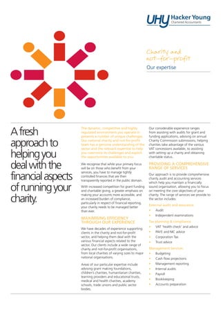 The dynamic, competitive and highly
regulated environment you operate in
presents a number of unique challenges.
Our national charity and not-for-profit
team has a genuine understanding of the
sector and the relevant expertise to help
you overcome its challenges and exploit
the opportunities available to you.
We recognise that while your primary focus
will be on those who benefit from your
services, you have to manage tightly
controlled finances that are then
transparently reported in the public domain.
With increased competition for grant funding
and charitable giving, a greater emphasis on
making your accounts more accessible, and
an increased burden of compliance,
particularly in respect of financial reporting,
your charity needs to be managed better
than ever.
MAXIMISING EFFICIENCY
THROUGH OUR EXPERIENCE
We have decades of experience supporting
clients in the charity and not-for-profit
sector, and helping them deal with the
various financial aspects related to the
sector. Our clients include a wide range of
charity and not-for-profit organisations,
from local charities of varying sizes to major
national organisations.
Areas of our particular expertise include
advising grant making foundations,
children’s charities, humanitarian charities,
learning providers and educational trusts,
medical and health charities, academy
schools, trade unions and public sector
bodies.
Our considerable experience ranges
from assisting with audits for grant and
funding applications, advising on annual
Charity Commission submissions, helping
charities take advantage of the various
VAT concessions available, to assisting
with setting up a charity and obtaining
charitable status.
PROVIDING A COMPREHENSIVE
RANGE OF SERVICES
Our approach is to provide comprehensive
charity audit and accounting services
which help you maintain a financially
sound organisation, allowing you to focus
on meeting the core objectives of your
charity. The range of services we provide to
the sector includes:
External audit and assurance
•	Audit
•	 Independent examinations
Tax planning & compliance
•	 VAT ‘health check’ and advice
•	 PAYE and NIC advice
•	 Corporation Tax
•	 Trust advice
Management Services
•	Budgeting
•	 Cash flow projections
•	 Management reporting
•	 Internal audits
•	Payroll
•	Bookkeeping
•	 Accounts preparation
Charity and
not-for-profit
Our expertise
Afresh
approachto
helpingyou
dealwiththe
financialaspects
ofrunningyour
charity.
 