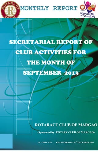 MONTHLY REPORT
1
ROTARACT CLUB OF MARGAO
(Sponsored by: ROTARY CLUB OF MARGAO)
R. I. DIST 3170 CHARTERED ON: 10TH
DECEMBER 2003
SECRETARIAL REPORT OF
CLUB ACTIVITIES FOR
THE MONTH OF
SEPTEMBER 2013
 