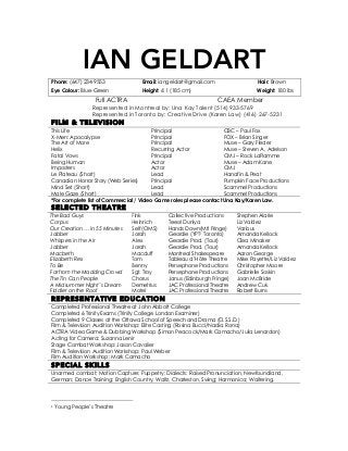 IAN GELDART
Phone: (647) 234-9553 Email: iangeldart@gmail.com Hair: Brown
Eye Colour: Blue-Green Height: 6’1 (185 cm) Weight: 180 lbs
Full ACTRA CAEA Member
Represented in Montreal by: Una Kay Talent (514) 933-5769
Represented in Toronto by: Creative Drive (Karen Law) (416) 267-5231
FILM & TELEVISION
This Life
X-Men: Apocalypse
The Art of More
Helix
Fatal Vows
Being Human
Principal
Principal
Principal
Recurring Actor
Principal
Actor
CBC – Paul Fox
FOX – Brian Singer
Muse – Gary Fleder
Muse – Steven A. Adelson
CMJ – Rock LaFlamme
Muse – Adam Kane
Imposters
Le Plateau (Short)
Canadian Horror Story (Web Series)
Mind Set (Short)
Male Gaze (Short)
Actor
Lead
Principal
Lead
Lead
CMJ
Hanafin & Peat
Pumpkin Face Productions
Scammel Productions
Scammel Productions
*For complete list of Commercial / Video Game roles please contact Una Kay/Karen Law.
SELECTED THEATRE
The Bad Guys
Corpus
Our Creation … in 55 Minutes
Jabber
Whispers in the Air
Fink
Heinrich
Self (OMS)
Jorah
Alex
Collective Productions
Teesri Duniya
Hands Down(Mtl Fringe)
Geordie (YPT1 Toronto)
Geordie Prod. (Tour)
Stephen Alarie
Liz Valdez
Various
Amanda Kellock
Clea Minaker
Jabber Jorah Geordie Prod. (Tour) Amanda Kellock
Macbeth Macduff Montreal Shakespeare Aaron George
Elizabeth Rex Tom Tableau d’Hôte Theatre Mike Payette/Liz Valdez
To Be Benny Persephone Productions Christopher Moore
Far from the Madding Crowd Sgt. Troy Persephone Productions Gabrielle Soskin
The Tin Can People Chorus Janus (Edinburgh Fringe) Joan McBride
A Midsummer Night’s Dream Demetrius JAC Professional Theatre Andrew Cuk
Fiddler on the Roof Motel JAC Professional Theatre Robert Burns
REPRESENTATIVE EDUCATION
Completed Professional Theatre at John Abbott College
Completed 6 Trinity Exams (Trinity College London Examiner)
Completed 9 Classes at the Ottawa School of Speech and Drama (O.S.S.D.)
Film & Television Audition Workshop: Elite Casting (Rosina Bucci/Nadia Rona)
ACTRA Video Game & Dubbing Workshop (Simon Peacock/Mark Camacho/Julia Lenardon)
Acting for Camera: Suzanna Lenir
Stage Combat Workshop: Jason Cavalier
Film & Television Audition Workshop: Paul Weber
Film Audition Workshop: Mark Camacho
SPECIAL SKILLS
Unarmed combat; Motion Capture; Puppetry; Dialects: Raised Pronunciation, Newfoundland,
German; Dance Training: English Country, Waltz, Charleston, Swing; Harmonica; Waitering.
	
  	
  	
  	
  	
  	
  	
  	
  	
  	
  	
  	
  	
  	
  	
  	
  	
  	
  	
  	
  	
  	
  	
  	
  	
  	
  	
  	
  	
  	
  	
  	
  	
  	
  	
  	
  	
  	
  	
  	
  	
  	
  	
  	
  	
  	
  	
  	
  	
  	
  	
  	
  	
  	
  	
  	
  
1	
  Young People’s Theatre	
  
 