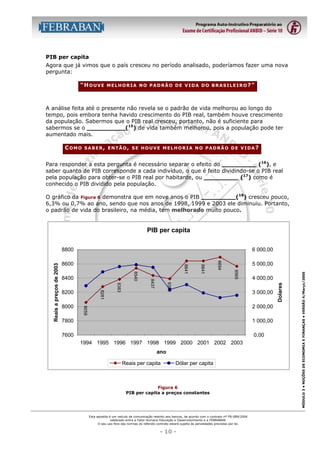 PIB per capita
Agora que já vimos que o país cresceu no período analisado, poderíamos fazer uma nova
pergunta:
“HOUVE

MELHORIA NO PADRÃO DE VIDA DO BRASILEIRO?”

A análise feita até o presente não revela se o padrão de vida melhorou ao longo do
tempo, pois embora tenha havido crescimento do PIB real, também houve crescimento
da população. Sabermos que o PIB real cresceu, portanto, não é suficiente para
sabermos se o __________(15) de vida também melhorou, pois a população pode ter
aumentado mais.
COMO

SABER, ENTÃO, SE HOUVE MELHORIA NO PADRÃO DE VIDA?

Para responder a esta pergunta é necessário separar o efeito do _________ (16), e
saber quanto de PIB corresponde a cada indivíduo, o que é feito dividindo-se o PIB real
pela população para obter-se o PIB real por habitante, ou _________ (17) como é
conhecido o PIB dividido pela população.
O gráfico da Figura 6 demonstra que em nove anos o PIB _________(18) cresceu pouco,
6,3% ou 0,7% ao ano, sendo que nos anos de 1998, 1999 e 2003 ele diminuiu. Portanto,
o padrão de vida do brasileiro, na média, tem melhorado muito pouco.

PIB per capita
6 000,00

3 000,00
2 000,00

7800

1 000,00

7600

0,00
1994 1995 1996 1997 1998 1999 2000 2001 2002 2003
ano
Reais per capita

Dólar per capita

Figura 6
PIB per capita a preços constantes

Esta apostila é um veículo de comunicação restrito aos bancos, de acordo com o contrato nº FB-089/2004
celebrado entre a Fator Humano Educação e Desenvolvimento e a FEBRABAN.
O seu uso fora das normas do referido contrato estará sujeito às penalidades previstas por lei.

- 10 -

MÓDULO 3 • NOÇÕES DE ECONOMIA E FINANÇAS • VERSÃO 4/Março/2005

4 000,00
Dolares

8565

8694

8641

5 000,00

8390

8000

8383

8281

8200

8437

8540

8400

8641

8600

8059

Reais a preços de 2003

8800

 