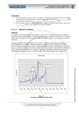 Conclusão:
" Como acabamos de ver, para se avaliar a evolução do padrão de vida e os ciclos
econômicos de crescimento e recessão não basta analisarmos o _________(19),
é necessário avaliarmos o _________ (20) e o _________ (21).
" Para transformarmos o PIB nominal em real é necessário expurgar o efeito da
_________ (22), o que é feito por meio do deflator.
3.1.1.2.

Índices de Inflação

Inflação
A variação nos preços médios de produtos e serviços é a inflação. A taxa de inflação é
medida por meio da variação no nível de preços, que é medido por um número chamado
Índice de Preços, que informa o preço médio de todos os bens e serviços em um dado
momento.
O Brasil já experimentou inflações muita altas e poderíamos até dizer que tivemos
hiperinflação. Para debelar a inflação aguda e insistentemente crescente até 1994, o
governo implementou vários planos: Cruzado; Bresser; Verão; Collor; e Real. O gráfico
da Figura 7 mostra a inflação mensal medida pelo IPCA de janeiro de 1980 a dezembro de
2003, apurada pelo IBGE. Com o gráfico, é possível visualizar os altíssimos níveis de
inflação alcançados no Brasil e os efeitos dos vários planos de combate à inflação.

IPCA mensal

90

80

Plano
Verão

60
Taxa mensal em %

Plano
Real

50
Plano
Bresser

40

30
Plano
Cruzado

20

10

0

-10

Figura 7
Evolução da inflação de 1980 a 2003

Esta apostila é um veículo de comunicação restrito aos bancos, de acordo com o contrato nº FB-089/2004
celebrado entre a Fator Humano Educação e Desenvolvimento e a FEBRABAN.
O seu uso fora das normas do referido contrato estará sujeito às penalidades previstas por lei.

- 11 -

03
z/
de

01
z/
de

99
z/
de

97
z/
de

95
z/
de

93
z/
de

91
z/
de

89
z/
de

87
z/
de

85
z/
de

83
z/
de

81
z/
de

79
z/
de

ano

MÓDULO 3 • NOÇÕES DE ECONOMIA E FINANÇAS • VERSÃO 4/Março/2005

Plano
Collor

70

 