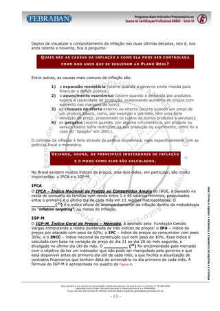 Depois de visualizar o comportamento da inflação nas duas últimas décadas, isto é, nos
anos oitenta e noventa, fica a pergunta:
QUAIS

SÃO AS CAUSAS DA INFLAÇÃO E COMO ELA PODE SER CONTROLADA
COMO NOS ANOS QUE SE SEGUIRAM AO

PLANO REAL?

Entre outras, as causas mais comuns da inflação são:
1) a expansão monetária (ocorre quando o governo emite moeda para
financiar o déficit público);
2) o aquecimento econômico (ocorre quando a demanda por produtos
supera a capacidade de produção, ocasionando aumento de preços com
aumento nas margens de lucro);
3) os choques de oferta externo ou interno (ocorre quando um preço de
um produto básico, como, por exemplo o petróleo, têm uma forte
elevação de preço, pressionado os custos de outros produtos e serviços);
4) os gargalos (ocorre quando, por alguma circunstância, um produto ou
serviço básico sofra restrições na sua produção ou suprimento, como foi o
caso do “Apagão” em 2001).
O controle da inflação é feito através da política econômica, mais especificamente com as
políticas fiscal e monetária.
VEJAMOS,

AGORA, OS PRINCIPAIS INDICADORES DE INFLAÇÃO
E O MODO COMO ELES SÃO CALCULADOS.

IPCA
O IPCA – Índice Nacional de Preços ao Consumidor Amplo do IBGE, é baseado na
cesta de consumo de famílias com renda entre 1 e 40 salários mínimos, pesquisados
entre o primeiro e o último dia de cada mês em 11 regiões metropolitanas. O
_________(23) é o índice oficial de acompanhamento da inflação dentro da metodologia
do “inflation targeting”, ou metas de inflação.
IGP-M
O IGP-M, Índice Geral de Preços – Mercado, é apurado pela Fundação Getúlio
Vargas computando a média ponderada de três índices de preços: o IPA – índice de
preços por atacado com peso de 60%; o IPC – índice de preços ao consumidor com peso
30%; e o INCC – índice nacional da construção civil com peso de 10%. Esse índice é
calculado com base na variação de preço do dia 21 ao dia 20 do mês seguinte, e
divulgado no último dia útil do mês. O _________ (24) foi encomendado pelo mercado
com o objetivo de ter um indexador que não pode ser manipulado pelo governo e que
está disponível antes do primeiro dia útil de cada mês, o que facilita a atualização de
contratos financeiros que tenham data de aniversário no dia primeiro de cada mês. A
fórmula do IGP-M é apresentada no quadro da Figura 8.

Esta apostila é um veículo de comunicação restrito aos bancos, de acordo com o contrato nº FB-089/2004
celebrado entre a Fator Humano Educação e Desenvolvimento e a FEBRABAN.
O seu uso fora das normas do referido contrato estará sujeito às penalidades previstas por lei.

- 12 -

MÓDULO 3 • NOÇÕES DE ECONOMIA E FINANÇAS • VERSÃO 4/Março/2005

No Brasil existem muitos índices de preços, mas dois deles, em particular, são muito
importantes: o IPCA e o IGP-M.

 