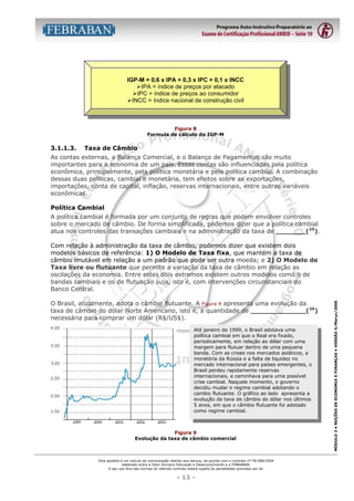 IGP-M = 0,6 x IPA + 0,3 x IPC + 0,1 x INCC
$IPA = índice de preços por atacado
$IPC = índice de preços ao consumidor
$INCC = índice nacional de construção civil

Figura 8
Formula de cálculo do IGP-M

3.1.1.3.

Taxa de Câmbio

As contas externas, a Balança Comercial, e o Balanço de Pagamentos são muito
importantes para a economia de um país. Essas contas são influenciadas pela política
econômica, principalmente, pela política monetária e pela política cambial. A combinação
dessas duas políticas, cambial e monetária, tem efeitos sobre as exportações,
importações, conta de capital, inflação, reservas internacionais, entre outras variáveis
econômicas.
Política Cambial
A política cambial é formada por um conjunto de regras que podem envolver controles
sobre o mercado de câmbio. De forma simplificada, podemos dizer que a política cambial
atua nos controles das transações cambiais e na administração da taxa de _______(25).

O Brasil, atualmente, adota o câmbio flutuante. A Figura 9 apresenta uma evolução da
taxa de câmbio do dólar Norte Americano, isto é, a quantidade de _____________(26)
necessária para comprar um dólar (R$/US$).
Até janeiro de 1999, o Brasil adotava uma
política cambial em que o Real era fixado,
periodicamente, em relação ao dólar com uma
margem para flutuar dentro de uma pequena
banda. Com as crises nos mercados asiáticos, a
moratória da Rússia e a falta de liquidez no
mercado internacional para países emergentes, o
Brasil perdeu rapidamente reservas
internacionais, e caminhava para uma possível
crise cambial. Naquele momento, o governo
decidiu mudar o regime cambial adotando o
cambio flutuante. O gráfico ao lado apresenta a
evolução da taxa de câmbio do dólar nos últimos
5 anos, em que o câmbio flutuante foi adotado
como regime cambial.

Figura 9
Evolução da taxa de câmbio comercial

Esta apostila é um veículo de comunicação restrito aos bancos, de acordo com o contrato nº FB-089/2004
celebrado entre a Fator Humano Educação e Desenvolvimento e a FEBRABAN.
O seu uso fora das normas do referido contrato estará sujeito às penalidades previstas por lei.

- 13 -

MÓDULO 3 • NOÇÕES DE ECONOMIA E FINANÇAS • VERSÃO 4/Março/2005

Com relação à administração da taxa de câmbio, podemos dizer que existem dois
modelos básicos de referência: 1) O Modelo de Taxa fixa, que mantém a taxa de
câmbio imutável em relação a um padrão que pode ser outra moeda; e 2) O Modelo de
Taxa livre ou flutuante que permite a variação da taxa de câmbio em relação as
oscilações da economia. Entre estes dois extremos existem outros modelos como o de
bandas cambiais e os de flutuação suja, isto é, com intervenções circunstanciais do
Banco Central.

 