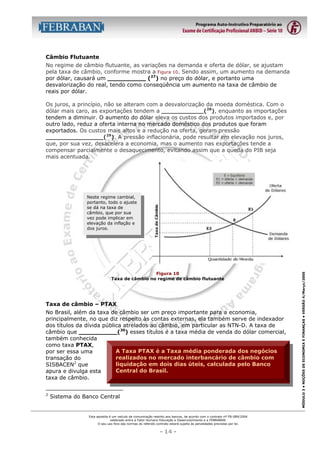 Câmbio Flutuante
No regime de câmbio flutuante, as variações na demanda e oferta de dólar, se ajustam
pela taxa de câmbio, conforme mostra a Figura 10. Sendo assim, um aumento na demanda
por dólar, causará um __________ (27) no preço do dólar, e portanto uma
desvalorização do real, tendo como conseqüência um aumento na taxa de câmbio de
reais por dólar.
Os juros, a princípio, não se alteram com a desvalorização da moeda doméstica. Com o
dólar mais caro, as exportações tendem a ___________(28), enquanto as importações
tendem a diminuir. O aumento do dólar eleva os custos dos produtos importados e, por
outro lado, reduz a oferta interna no mercado doméstico dos produtos que foram
exportados. Os custos mais altos e a redução na oferta, geram pressão
_______________(29). A pressão inflacionária, pode resultar em elevação nos juros,
que, por sua vez, desacelera a economia, mas o aumento nas exportações tende a
compensar parcialmente o desaquecimento, evitando assim que a queda do PIB seja
mais acentuada.

Figura 10
Taxa de câmbio no regime de câmbio flutuante

Taxa de câmbio – PTAX
No Brasil, além da taxa de câmbio ser um preço importante para a economia,
principalmente, no que diz respeito às contas externas, ela também serve de indexador
dos títulos da dívida pública atrelados ao câmbio, em particular as NTN-D. A taxa de
câmbio que __________(30) esses títulos é a taxa média de venda do dólar comercial,
também conhecida
como taxa PTAX,
A Taxa PTAX é a Taxa média ponderada dos negócios
por ser essa uma
realizados no mercado interbancário de câmbio com
transação do
liquidação em dois dias úteis, calculada pelo Banco
SISBACEN2 que
Central do Brasil.
apura e divulga esta
taxa de câmbio.
2

Sistema do Banco Central

Esta apostila é um veículo de comunicação restrito aos bancos, de acordo com o contrato nº FB-089/2004
celebrado entre a Fator Humano Educação e Desenvolvimento e a FEBRABAN.
O seu uso fora das normas do referido contrato estará sujeito às penalidades previstas por lei.

- 14 -

MÓDULO 3 • NOÇÕES DE ECONOMIA E FINANÇAS • VERSÃO 4/Março/2005

Neste regime cambial,
portanto, todo o ajuste
se dá na taxa de
câmbio, que por sua
vez pode implicar em
elevação da inflação e
dos juros.

 