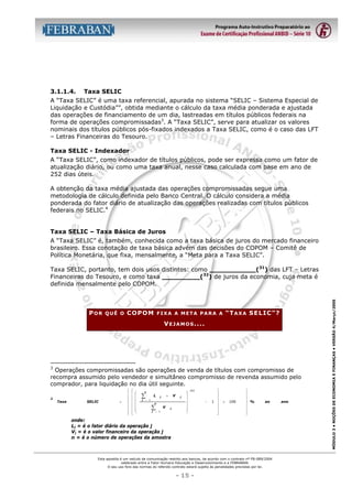 3.1.1.4.

Taxa SELIC

A “Taxa SELIC” é uma taxa referencial, apurada no sistema “SELIC – Sistema Especial de
Liquidação e Custódia””, obtida mediante o cálculo da taxa média ponderada e ajustada
das operações de financiamento de um dia, lastreadas em títulos públicos federais na
forma de operações compromissadas3. A “Taxa SELIC”, serve para atualizar os valores
nominais dos títulos públicos pós-fixados indexados a Taxa SELIC, como é o caso das LFT
– Letras Financeiras do Tesouro.
Taxa SELIC - Indexador
A “Taxa SELIC”, como indexador de títulos públicos, pode ser expressa como um fator de
atualização diário, ou como uma taxa anual, nesse caso calculada com base em ano de
252 dias úteis.
A obtenção da taxa média ajustada das operações compromissadas segue uma
metodologia de cálculo definida pelo Banco Central. O cálculo considera a média
ponderada do fator diário de atualização das operações realizadas com títulos públicos
federais no SELIC.4
Taxa SELIC – Taxa Básica de Juros
A “Taxa SELIC” é, também, conhecida como a taxa básica de juros do mercado financeiro
brasileiro. Essa conotação de taxa básica advém das decisões do COPOM – Comitê de
Política Monetária, que fixa, mensalmente, a “Meta para a Taxa SELIC”.

POR

QUÊ O

COPOM

“TAXA SELIC”?

FIXA A META PARA A

V E J A M O S ....

3

Operações compromissadas são operações de venda de títulos com compromisso de
recompra assumido pelo vendedor e simultâneo compromisso de revenda assumido pelo
comprador, para liquidação no dia útil seguinte.

4

Taxa

SELIC

=





























n

∑
j

L

V

×

j

= 1
n

∑
j

V

j

= 1

j










252

−




1 





×

100





 %





ao

onde:
Lj = é o fator diário da operação j
Vj = é o valor financeiro da operação j
n = é o número de operações da amostra

Esta apostila é um veículo de comunicação restrito aos bancos, de acordo com o contrato nº FB-089/2004
celebrado entre a Fator Humano Educação e Desenvolvimento e a FEBRABAN.
O seu uso fora das normas do referido contrato estará sujeito às penalidades previstas por lei.

- 15 -

ano

MÓDULO 3 • NOÇÕES DE ECONOMIA E FINANÇAS • VERSÃO 4/Março/2005

Taxa SELIC, portanto, tem dois usos distintos: como ___________(31) das LFT – Letras
Financeiras do Tesouro, e como taxa _________(32) de juros da economia, cuja meta é
definida mensalmente pelo COPOM.

 
