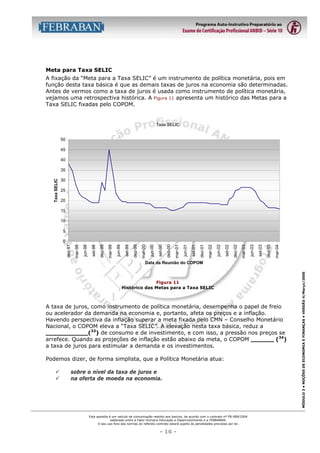 Meta para Taxa SELIC
A fixação da “Meta para a Taxa SELIC” é um instrumento de política monetária, pois em
função desta taxa básica é que as demais taxas de juros na economia são determinadas.
Antes de vermos como a taxa de juros é usada como instrumento de política monetária,
vejamos uma retrospectiva histórica. A Figura 11 apresenta um histórico das Metas para a
Taxa SELIC fixadas pelo COPOM.

Taxa SELIC
50
45
40

Taxa SELIC

35
30
25
20
15
10
5

mar-04

dez-03

set-03

jun-03

dez-02

mar-03

set-02

jun-02

mar-02

dez-01

set-01

jun-01

dez-00

mar-01

set-00

jun-00

mar-00

dez-99

set-99

jun-99

mar-99

set-98

dez-98

jun-98

mar-98

dez-97

0

Figura 11
Histórico das Metas para a Taxa SELIC

A taxa de juros, como instrumento de política monetária, desempenha o papel de freio
ou acelerador da demanda na economia e, portanto, afeta os preços e a inflação.
Havendo perspectiva da inflação superar a meta fixada pelo CMN – Conselho Monetário
Nacional, o COPOM eleva a “Taxa SELIC”. A elevação nesta taxa básica, reduz a
___________(33) de consumo e de investimento, e com isso, a pressão nos preços se
arrefece. Quando as projeções de inflação estão abaixo da meta, o COPOM ______ (34)
a taxa de juros para estimular a demanda e os investimentos.
Podemos dizer, de forma simplista, que a Política Monetária atua:
"
"

sobre o nível da taxa de juros e
na oferta de moeda na economia.

Esta apostila é um veículo de comunicação restrito aos bancos, de acordo com o contrato nº FB-089/2004
celebrado entre a Fator Humano Educação e Desenvolvimento e a FEBRABAN.
O seu uso fora das normas do referido contrato estará sujeito às penalidades previstas por lei.

- 16 -

MÓDULO 3 • NOÇÕES DE ECONOMIA E FINANÇAS • VERSÃO 4/Março/2005

Data da Reunião do COPOM

 