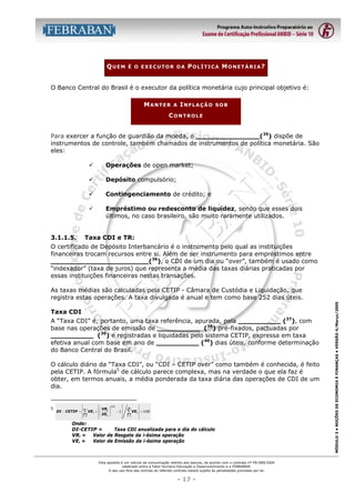 QUEM

É O EXECUTOR DA

POLÍTICA MONETÁRIA?

O Banco Central do Brasil é o executor da política monetária cujo principal objetivo é:
MANTER

A

INFLAÇÃO

SOB

CONTROLE
Para exercer a função de guardião da moeda, o _______________(35) dispõe de
instrumentos de controle, também chamados de instrumentos de política monetária. São
eles:
"
"

Depósito compulsório;

"

Contingenciamento de crédito; e

"

3.1.1.5.

Operações de open market;

Empréstimo ou redesconto de liquidez, sendo que esses dois
últimos, no caso brasileiro, são muito raramente utilizados.

Taxa CDI e TR:

O certificado de Depósito Interbancário é o instrumento pelo qual as instituições
financeiras trocam recursos entre si. Além de ser instrumento para empréstimos entre
_______________________(36), o CDI de um dia ou “over”, também é usado como
“indexador” (taxa de juros) que representa a média das taxas diárias praticadas por
essas instituições financeiras nestas transações.

Taxa CDI
A “Taxa CDI” é, portanto, uma taxa referência, apurada, pela __________ (37), com
base nas operações de emissão de __________ (38) pré-fixados, pactuadas por
__________ (39) e registradas e liquidadas pelo sistema CETIP, expressa em taxa
efetiva anual com base em ano de __________ (40) dias úteis, conforme determinação
do Banco Central do Brasil.
O cálculo diário da “Taxa CDI”, ou “CDI – CETIP over” como também é conhecida, é feito
pela CETIP. A fórmula5 de cálculo parece complexa, mas na verdade o que ela faz é
obter, em termos anuais, a média ponderada da taxa diária das operações de CDI de um
dia.

5



VRi

DI − CETIP =  VE i × 
 VE i
 i =1




∑






252


− 1



n




∑ VE  × 100

i

i =1



Onde:
DI-CETIP =
Taxa CDI anualizada para o dia do cálculo
VRi =
Valor de Resgate da i-ésima operação
VEi =
Valor de Emissão da i-ésima operação

Esta apostila é um veículo de comunicação restrito aos bancos, de acordo com o contrato nº FB-089/2004
celebrado entre a Fator Humano Educação e Desenvolvimento e a FEBRABAN.
O seu uso fora das normas do referido contrato estará sujeito às penalidades previstas por lei.

- 17 -

MÓDULO 3 • NOÇÕES DE ECONOMIA E FINANÇAS • VERSÃO 4/Março/2005

As taxas médias são calculadas pela CETIP - Câmara de Custódia e Liquidação, que
registra estas operações. A taxa divulgada é anual e tem como base 252 dias úteis.

 