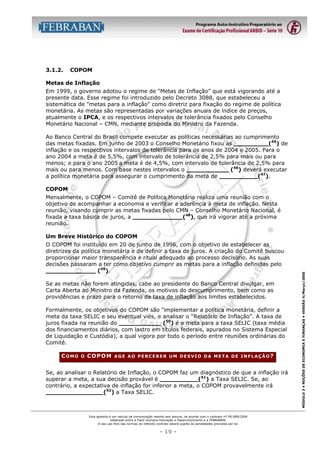 3.1.2.

COPOM

Metas de Inflação
Em 1999, o governo adotou o regime de “Metas de Inflação” que está vigorando até a
presente data. Esse regime foi introduzido pelo Decreto 3088, que estabeleceu a
sistemática de "metas para a inflação" como diretriz para fixação do regime de política
monetária. As metas são representadas por variações anuais de índice de preços,
atualmente o IPCA, e os respectivos intervalos de tolerância fixados pelo Conselho
Monetário Nacional – CMN, mediante proposta do Ministro da Fazenda.
Ao Banco Central do Brasil compete executar as políticas necessárias ao cumprimento
das metas fixadas. Em junho de 2003 o Conselho Monetário fixou as _________(45) de
inflação e os respectivos intervalos de tolerância para os anos de 2004 e 2005. Para o
ano 2004 a meta é de 5,5%, com intervalo de tolerância de 2,5% para mais ou para
menos; e para o ano 2005 a meta é de 4,5%, com intervalo de tolerância de 2,5% para
mais ou para menos. Com base nestes intervalos o ___________ (46) deverá executar
a política monetária para assegurar o cumprimento da meta de __________(47).
COPOM
Mensalmente, o COPOM – Comitê de Política Monetária realiza uma reunião com o
objetivo de acompanhar a economia e verificar a aderência à meta de inflação. Nesta
reunião, visando cumprir as metas fixadas pelo CMN – Conselho Monetário Nacional, é
fixada a taxa básica de juros, a _____________(48), que irá vigorar até a próxima
reunião.

O COPOM foi instituído em 20 de junho de 1996, com o objetivo de estabelecer as
diretrizes da política monetária e de definir a taxa de juros. A criação do Comitê buscou
proporcionar maior transparência e ritual adequado ao processo decisório. As suas
decisões passaram a ter como objetivo cumprir as metas para a inflação definidas pelo
_____________ (49).
Se as metas não forem atingidas, cabe ao presidente do Banco Central divulgar, em
Carta Aberta ao Ministro da Fazenda, os motivos do descumprimento, bem como as
providências e prazo para o retorno da taxa de inflação aos limites estabelecidos.
Formalmente, os objetivos do COPOM são "implementar a política monetária, definir a
meta da taxa SELIC e seu eventual viés, e analisar o “Relatório de Inflação”. A taxa de
juros fixada na reunião do ___________ (50) é a meta para a taxa SELIC (taxa média
dos financiamentos diários, com lastro em títulos federais, apurados no Sistema Especial
de Liquidação e Custódia), a qual vigora por todo o período entre reuniões ordinárias do
Comitê.
COMO

O

COPOM

AGE AO PERCEBER UM DESVIO DA META DE INFLAÇÃO?

Se, ao analisar o Relatório de Inflação, o COPOM faz um diagnóstico de que a inflação irá
superar a meta, a sua decisão provável é __________(51) a Taxa SELIC. Se, ao
contrário, a expectativa de inflação for inferior a meta, o COPOM provavelmente irá
_______________(52) a Taxa SELIC.

Esta apostila é um veículo de comunicação restrito aos bancos, de acordo com o contrato nº FB-089/2004
celebrado entre a Fator Humano Educação e Desenvolvimento e a FEBRABAN.
O seu uso fora das normas do referido contrato estará sujeito às penalidades previstas por lei.

- 19 -

MÓDULO 3 • NOÇÕES DE ECONOMIA E FINANÇAS • VERSÃO 4/Março/2005

Um Breve Histórico do COPOM

 