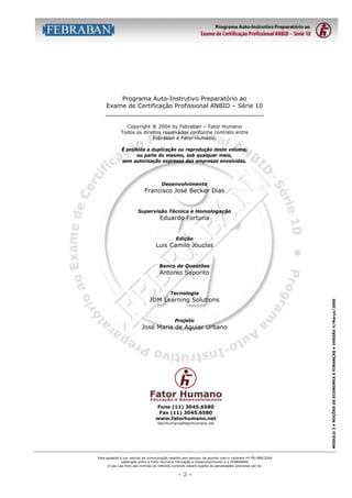 Programa Auto-Instrutivo Preparatório ao
Exame de Certificação Profissional ANBID – Série 10
__________________________________________
Copyright ® 2004 by Febraban – Fator Humano
Todos os direitos reservados conforme contrato entre
Febraban e Fator Humano.
É proibida a duplicação ou reprodução deste volume,
ou parte do mesmo, sob qualquer meio,
sem autorização expressa das empresas envolvidas.

Desenvolvimento

Francisco José Becker Dias
Supervisão Técnica e Homologação

Eduardo Fortuna
Edição

Luis Camilo Jouclas
Banco de Questões

Antonio Saporito

Projeto

José Maria de Aguiar Urbano

Fone (11) 3045.6580
Fax (11) 3045.6580
www.fatorhumano.net
fatorhumano@fatorhumano.net

Esta apostila é um veículo de comunicação restrito aos bancos, de acordo com o contrato nº FB-089/2004
celebrado entre a Fator Humano Educação e Desenvolvimento e a FEBRABAN.
O seu uso fora das normas do referido contrato estará sujeito às penalidades previstas por lei.

-2-

MÓDULO 3 • NOÇÕES DE ECONOMIA E FINANÇAS • VERSÃO 4/Março/2005

Tecnologia

JDM Learning Solutions

 