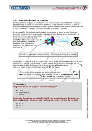 3.2.

Conceitos Básicos de Finanças

Numa economia, as pessoas satisfazem suas necessidades adquirindo bens e serviços.
Esse processo de troca nas economias modernas se dá pelo uso da moeda. Assim, o
preço estabelecido para cada produto passa a ser o denominador comum de medida para
o valor dos bens e, a moeda, um meio de troca e de reserva de valor.
As pessoas têm diferentes preferências de consumo ao longo do tempo. Algumas
preferem consumir bens no presente e outras preferem poupar o que seria gasto no
presente em troca por um consumo
maior em um momento futuro.
Prêmio para
Desse fato depreende-se a noção de
adiar consumo
juro, mostrando a preferência
temporal para consumir ou
desejando um prêmio por sua
abstinência.

O prêmio pago pelo adiamento do consumo é denominado juros.

Usualmente, a quantia, seja empréstimo ou capital, é representada pelo símbolo P, que
significa Principal ou Capital inicial. O juro é o pagamento pelo uso do capital por um
determinado período de tempo. O prêmio ou remuneração pelo uso do _________(53),
isto é, os juros, é representado pelo símbolo “J” de Juros.

!

QUESTÃO 2
Responda: Juro é um custo ou uma remuneração?
a) Custo
b) Remuneração
c) Ambos
Responda: Investindo um capital inicial P com um rendimento de juros J em
um período, qual o montante que você espera receber no final do período?
a) P + J
b) P – J
c) J

Esta apostila é um veículo de comunicação restrito aos bancos, de acordo com o contrato nº FB-089/2004
celebrado entre a Fator Humano Educação e Desenvolvimento e a FEBRABAN.
O seu uso fora das normas do referido contrato estará sujeito às penalidades previstas por lei.

- 20 -

MÓDULO 3 • NOÇÕES DE ECONOMIA E FINANÇAS • VERSÃO 4/Março/2005

O conceito de juros pode ser entendido como o __________(54)
pago para que o consumo seja adiado, ou como o pagamento pelo
___________(55) do capital por um dado período.

 
