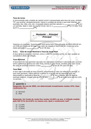 Taxa de Juros
A remuneração pela unidade de capital inicial é representada pela taxa de juros, símbolo
“i”, que precisa, obrigatoriamente, indicar a unidade de tempo a que está referida, por
exemplo, dia, mês, ano, etc. A equação abaixo permite calcular a ___________(56) em
um período, dado o valor do capital inicial, isto é, o _____________(57), e o valor final
que é o _____________(58).

i =

Montante − Principal
Principal

Vejamos um exemplo. Suponha que você tenha feito uma aplicação de R$10.000,00 em
um CDB pré-fixado de 90 dias, cujo valor de resgate é R$10.500,00. A taxa de juros
desta aplicação é __________(59) em 90 dias.
3.2.1.

Taxa de Juros Nominal e Taxa de Juros Real

A taxa de juros pode ser nominal, como a vista no exemplo acima, ou real, quando se
considera o efeito da inflação.
Taxa Nominal
A taxa nominal (ou aparente) apurada nas operações correntes é calculada pelo cociente
entre a diferença positiva do valor final, menos o valor inicial, dividido pelo valor inicial.
No caso do exemplo anterior a taxa _________(60) era de 5% para 90 dias.

A taxa real é derivada da taxa nominal, descontando o valor da inflação no período. A
taxa real, portanto, indica qual foi o ganho ou a perda real da operação após ser
descontada ou deduzida a taxa de __________(61). Se a inflação, nos 90 dias do
exemplo anterior, tivesse sido de 2%, a taxa ________(62) de juros teria sido de 2,9%
no período.

!

QUESTÃO 3
Responda: No ano de 2003, um determinado investimento rendeu 24%. Esse
rendimento foi:
a) Nominal
b) Real
Responda: Um fundo de renda fixa rendeu 22,06% ao ano. A inflação medida
pelo IGP-M foi de 8,36% no mesmo ano. Qual o rendimento real?
a) 13,70%
b) 12,64%
c) 17,65%

Esta apostila é um veículo de comunicação restrito aos bancos, de acordo com o contrato nº FB-089/2004
celebrado entre a Fator Humano Educação e Desenvolvimento e a FEBRABAN.
O seu uso fora das normas do referido contrato estará sujeito às penalidades previstas por lei.

- 21 -

MÓDULO 3 • NOÇÕES DE ECONOMIA E FINANÇAS • VERSÃO 4/Março/2005

Taxa Real

 