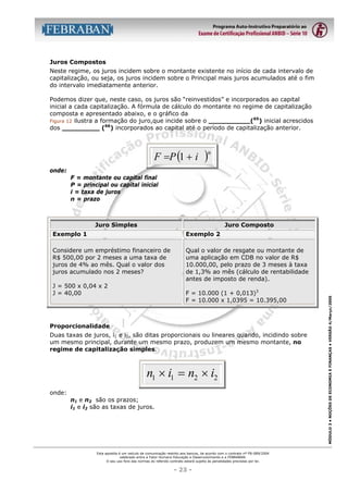 Juros Compostos
Neste regime, os juros incidem sobre o montante existente no início de cada intervalo de
capitalização, ou seja, os juros incidem sobre o Principal mais juros acumulados até o fim
do intervalo imediatamente anterior.
Podemos dizer que, neste caso, os juros são “reinvestidos” e incorporados ao capital
inicial a cada capitalização. A fórmula de cálculo do montante no regime de capitalização
composta e apresentado abaixo, e o gráfico da
65
Figura 12 ilustra a formação do juro,que incide sobre o __________( ) inicial acrescidos
66
dos _________ ( ) incorporados ao capital até o período de capitalização anterior.

F =P (1 + i

)n

onde:
F = montante ou capital final
P = principal ou capital inicial
i = taxa de juros
n = prazo

Juro Simples

Juro Composto
Exemplo 2

Considere um empréstimo financeiro de
R$ 500,00 por 2 meses a uma taxa de
juros de 4% ao mês. Qual o valor dos
juros acumulado nos 2 meses?

Qual o valor de resgate ou montante de
uma aplicação em CDB no valor de R$
10.000,00, pelo prazo de 3 meses à taxa
de 1,3% ao mês (cálculo de rentabilidade
antes de imposto de renda).

J = 500 x 0,04 x 2
J = 40,00

F = 10.000 (1 + 0,013)3
F = 10.000 x 1,0395 = 10.395,00

Proporcionalidade
Duas taxas de juros, i1 e i2, são ditas proporcionais ou lineares quando, incidindo sobre
um mesmo principal, durante um mesmo prazo, produzem um mesmo montante, no
regime de capitalização simples.

n1 × i1 = n2 × i2
onde:
n1 e n2 são os prazos;
i1 e i2 são as taxas de juros.

Esta apostila é um veículo de comunicação restrito aos bancos, de acordo com o contrato nº FB-089/2004
celebrado entre a Fator Humano Educação e Desenvolvimento e a FEBRABAN.
O seu uso fora das normas do referido contrato estará sujeito às penalidades previstas por lei.

- 23 -

MÓDULO 3 • NOÇÕES DE ECONOMIA E FINANÇAS • VERSÃO 4/Março/2005

Exemplo 1

 
