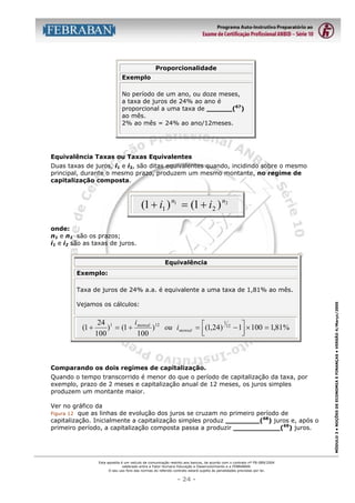 Proporcionalidade
Exemplo
No período de um ano, ou doze meses,
a taxa de juros de 24% ao ano é
proporcional a uma taxa de ______(67)
ao mês.
2% ao mês = 24% ao ano/12meses.

Equivalência Taxas ou Taxas Equivalentes
Duas taxas de juros, i1 e i2, são ditas equivalentes quando, incidindo sobre o mesmo
principal, durante o mesmo prazo, produzem um mesmo montante, no regime de
capitalização composta.

(1 + i1 ) n1 = (1 + i2 ) n2
onde:
n1 e n1 são os prazos;
i1 e i2 são as taxas de juros.
Equivalência
Exemplo:

Vejamos os cálculos:

(1 +

1
i
24 1
) = (1 + mensal )12 ou i mensal = (1,24) 12 − 1 × 100 = 1,81%




100
100

Comparando os dois regimes de capitalização.
Quando o tempo transcorrido é menor do que o período de capitalização da taxa, por
exemplo, prazo de 2 meses e capitalização anual de 12 meses, os juros simples
produzem um montante maior.
Ver no gráfico da
Figura 12 que as linhas de evolução dos juros se cruzam no primeiro período de
capitalização. Inicialmente a capitalização simples produz ________(68) juros e, após o
primeiro período, a capitalização composta passa a produzir ___________(69) juros.

Esta apostila é um veículo de comunicação restrito aos bancos, de acordo com o contrato nº FB-089/2004
celebrado entre a Fator Humano Educação e Desenvolvimento e a FEBRABAN.
O seu uso fora das normas do referido contrato estará sujeito às penalidades previstas por lei.

- 24 -

MÓDULO 3 • NOÇÕES DE ECONOMIA E FINANÇAS • VERSÃO 4/Março/2005

Taxa de juros de 24% a.a. é equivalente a uma taxa de 1,81% ao mês.

 