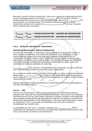 Resumido, quando o tempo transcorrido é maior que o período de capitalização da taxa,
os juros compostos geram um montante __________(70). Ao contrário, quando o
tempo transcorrido é menor que o prazo da capitalização, são os juros __________(71)
que produzem um montante maior. Os montantes serão iguais quando o tempo
transcorrido coincidir com o período de _________________(72) da taxa. O quadro
abaixo sintetiza estas conclusões.

Fcomposto > Fsimple ⇒ tempo transcorri do > período de capitaliza ção
Fcomposto < Fsimple ⇒ tempo transcorri do < período de capitaliza ção

3.2.3.

Índice de referência ou “benchmark”

Conceito de Benchmark e Índice de Referência
Um índice de referência, ou “benchmark” como é conhecido no jargão de mercado, é,
como o próprio nome indica, uma referência, um padrão a ser perseguido, ou até
mesmo superado, e que serve como base para comparar o desempenho de um
investimento. No Brasil, existem vários “benchmark” que são usados de acordo com a
natureza do investimento que se queira avaliar. Por exemplo, emprega-se o IBOVESPA
como benchmark para avaliação de carteiras de investimento em ações, e usa-se o
rendimento do CDI para aplicações de renda fixa.

Em um fundo de renda variável, com forte concentração em ações, o benchmark adotado
poderia ser o ____________ (74), ou mesmo o IBX, dependendo da carteira, é lógico.
Já um fundo de ____________ (75), o benchmark poderia ser o CDI ou o IRF que estão
relacionados com juros.
Vejamos agora alguns índices de referência e “benchmarks” comumente empregados no
mercado financeiro brasileiro.
3.2.3.1.

CDI

Como vimos anteriormente, o CDI ou DI acumulado em um determinado período é
utilizado como indexador de produtos financeiros atrelados a taxa de juros dos Depósitos
Interfinanceiros de um dia. Esse mesmo indexador é utilizado, também, como parâmetro
para avaliação do desempenho das operações de renda fixa, em especial a de fundos de
investimento referenciados ao CDI. Nesta função, o CDI acumulado desempenha o papel
de “benchmark”, isto é, uma meta de rentabilidade que serve para comparar a
rentabilidades dos investimentos.
A rentabilidade do CDI “over” é, portanto, utilizada como ____________ (76) de
comparação nas aplicações de renda fixa, principalmente, daquelas referenciadas ao CDI,
como, por exemplo, os fundos de investimento DI.

Esta apostila é um veículo de comunicação restrito aos bancos, de acordo com o contrato nº FB-089/2004
celebrado entre a Fator Humano Educação e Desenvolvimento e a FEBRABAN.
O seu uso fora das normas do referido contrato estará sujeito às penalidades previstas por lei.

- 25 -

MÓDULO 3 • NOÇÕES DE ECONOMIA E FINANÇAS • VERSÃO 4/Março/2005

O ____________ (73), portanto, é um parâmetro de comparação, que varia de acordo
com a característica da carteira ou do fundo a ser acompanhado.

 
