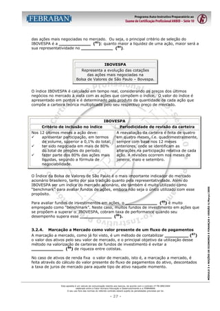 das ações mais negociadas no mercado. Ou seja, o principal critério de seleção do
IBOVESPA é a ____________ (83): quanto maior a liquidez de uma ação, maior será a
sua representatividade no ____________ (84).

IBOVESPA
Representa a evolução das cotações
das ações mais negociadas na
Bolsa de Valores de São Paulo – Bovespa.
O índice IBOVESPA é calculado em tempo real, considerando os preços dos últimos
negócios no mercado à vista com as ações que compõem o índice. O valor do índice é
apresentado em pontos e é determinado pelo produto da quantidade de cada ação que
compõe a carteira teórica multiplicada pelo seu respectivo preço de mercado.

IBOVESPA
Periodicidade de revisão da carteira

Nos 12 últimos meses a ação deve:
"
apresentar participação, em termos
de volume, superior a 0,1% do total;
"
ter sido negociada em mais de 80%
do total de pregões do período;
"
fazer parte dos 80% das ações mais
líquidas, segundo a fórmula de
negociabilidade.

A reavaliação da carteira é feita de quatro
em quatro meses, i.e. quadrimestralmente,
sempre com base nos 12 meses
anteriores, onde se identificam as
alterações na participação relativa de cada
ação. A revisões ocorrem nos meses de
janeiro, maio e setembro.

O Índice da Bolsa de Valores de São Paulo é o mais importante indicador do mercado
acionário brasileiro, tanto por sua tradição quanto pela representatividade. Além do
IBOVESPA ser um índice do mercado acionário, ele também é muito utilizado como
“benchmark” para avaliar fundos de ações, embora não seja o único utilizado com esse
propósito.
Para avaliar fundos de investimentos em ações, o ____________ (85) é muito
empregado como “benchmark”. Neste caso, muitos fundos de investimento em ações que
se propõem a superar o IBOVESPA, cobram taxa de performance quando seu
desempenho supera esse ____________ (86).
3.2.4.

Marcação a Mercado como valor presente de um fluxo de pagamentos

A marcação a mercado, como já foi visto, é um método de contabilizar _________ (87)
o valor dos ativos pelo seu valor de mercado, e o principal objetivo da utilização desse
método na valorização de carteiras de fundos de investimento é evitar a
____________ (88) de riqueza entre cotistas.
No caso de ativos de renda fixa o valor de mercado, isto é, a marcação a mercado, é
feita através do cálculo do valor presente do fluxo de pagamentos do ativo, descontados
a taxa de juros de mercado para aquele tipo de ativo naquele momento.

Esta apostila é um veículo de comunicação restrito aos bancos, de acordo com o contrato nº FB-089/2004
celebrado entre a Fator Humano Educação e Desenvolvimento e a FEBRABAN.
O seu uso fora das normas do referido contrato estará sujeito às penalidades previstas por lei.

- 27 -

MÓDULO 3 • NOÇÕES DE ECONOMIA E FINANÇAS • VERSÃO 4/Março/2005

Critério de inclusão no índice

 