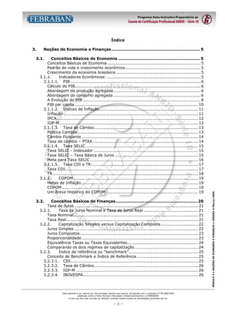Índice
3.

Noções de Economia e Finanças ................................................................. 5
Conceitos Básicos de Economia ............................................................ 5
Conceitos Básicos de Economia ................................................................... 5
Padrão de vida e crescimento econômico ...................................................... 5
Crescimento da economia brasileira ............................................................. 5
3.1.1.
Indicadores Econômicos: .................................................................... 5
3.1.1.1. PIB .............................................................................................. 6
Cálculo do PIB........................................................................................... 6
Abordagem da produção agregada ............................................................... 6
Abordagem do consumo agregada ............................................................... 6
A Evolução do PIB ..................................................................................... 8
PIB per capita ......................................................................................... 10
3.1.1.2. Índices de Inflação ....................................................................... 11
Inflação ................................................................................................. 11
IPCA...................................................................................................... 12
IGP-M .................................................................................................... 12
3.1.1.3. Taxa de Câmbio........................................................................... 13
Política Cambial....................................................................................... 13
Câmbio Flutuante .................................................................................... 14
Taxa de câmbio – PTAX ............................................................................ 14
3.1.1.4. Taxa SELIC ................................................................................. 15
Taxa SELIC - Indexador ........................................................................... 15
Taxa SELIC – Taxa Básica de Juros ............................................................ 15
Meta para Taxa SELIC .............................................................................. 16
3.1.1.5. Taxa CDI e TR:............................................................................ 17
Taxa CDI................................................................................................ 17
TR......................................................................................................... 18
3.1.2.
COPOM .......................................................................................... 19
Metas de Inflação .................................................................................... 19
COPOM .................................................................................................. 19
Um Breve Histórico do COPOM .................................................................. 19
Conceitos Básicos de Finanças............................................................ 20
Taxa de Juros ......................................................................................... 21
3.2.1.
Taxa de Juros Nominal e Taxa de Juros Real ....................................... 21
Taxa Nominal.......................................................................................... 21
Taxa Real ............................................................................................... 21
3.2.2.
Capitalização Simples versus Capitalização Composta........................... 22
Juros Simples ......................................................................................... 22
Juros Compostos ..................................................................................... 23
Proporcionalidade .................................................................................... 23
Equivalência Taxas ou Taxas Equivalentes................................................... 24
Comparando os dois regimes de capitalização.............................................. 24
3.2.3.
Índice de referência ou “benchmark”.................................................. 25
Conceito de Benchmark e Índice de Referência ............................................ 25
3.2.3.1. CDI............................................................................................ 25
3.2.3.2. Taxa de Câmbio........................................................................... 26
3.2.3.3. IGP-M ........................................................................................ 26
3.2.3.4. IBOVESPA................................................................................... 26

3.2.

Esta apostila é um veículo de comunicação restrito aos bancos, de acordo com o contrato nº FB-089/2004
celebrado entre a Fator Humano Educação e Desenvolvimento e a FEBRABAN.
O seu uso fora das normas do referido contrato estará sujeito às penalidades previstas por lei.

-3-

MÓDULO 3 • NOÇÕES DE ECONOMIA E FINANÇAS • VERSÃO 4/Março/2005

3.1.

 