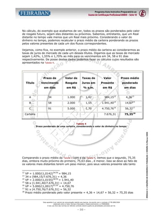 No cálculo, do exemplo que acabamos de ver, todos os prazos são ponderados pelo valor
de resgate futuro, sejam eles distantes ou próximos. Sabemos, entretanto, que um Real
distante no tempo vale menos que um Real mais próximo. Considerando o valor do
dinheiro no tempo, podemos recalcular o prazo médio da carteira ponderando os prazos
pelos valores presentes de cada um dos fluxos correspondentes.
Vejamos, como fica, no exemplo anterior, o prazo médio da carteira ao considerarmos as
taxas de juros de mercado de cada um desses títulos. Digamos que as taxas de mercado
sejam 1,42%, 1,55% e 1,70% ao mês para os vencimentos em 34, 58 e 91 dias
respectivamente. De posse destes dados podemos fazer os cálculos cujos resultados são
apresentados na Tabela 4.

Prazo de

Valor de

Taxas de

Valor

Prazo médio

Vencimento

Resgate

Juros em

Presente

ponderado

em dias

em R$

% a.m.

em R$

em dias

A

34

1.000

1,42

984,1512

B

58

2.000

1,55

1.941,4014

14,6715

C

91

5.000

1,70

4.750,7616

56,3217

7.676,31

75,3518

Título

Carteira

4,3613

Comparando o prazo médio da Tabela 3 com o da Tabela 4, vemos que o segundo, 75,35
dias, embora muito próximo do primeiro, 75,63 dias , é menor. Isso se deve ao fato de
os valores mais distantes terem um peso menor, pois seus valores presente são tanto
12
13
14
15
16
17
18

VP = 1.000/(1,0142)34/30 = 984,15
34 x (984,15/7.676,31) = 4,36
VP = 2.000/(1,0155)58/30 = 1.941,40
58 x (1.941,40/7.676,31) = 14,67
VP = 5.000/(1,0017)91/30 = 4.750,76
91 x (4.750,76/7.676,31) = 56,32
Prazo médio ponderado pelo valor presente = 4,36 + 14,67 + 56,32 = 75,35 dias

Esta apostila é um veículo de comunicação restrito aos bancos, de acordo com o contrato nº FB-089/2004
celebrado entre a Fator Humano Educação e Desenvolvimento e a FEBRABAN.
O seu uso fora das normas do referido contrato estará sujeito às penalidades previstas por lei.

- 30 -

MÓDULO 3 • NOÇÕES DE ECONOMIA E FINANÇAS • VERSÃO 4/Março/2005

Tabela 4
Prazo ponderado de uma carteira, considerando o valor do dinheiro no tempo

 