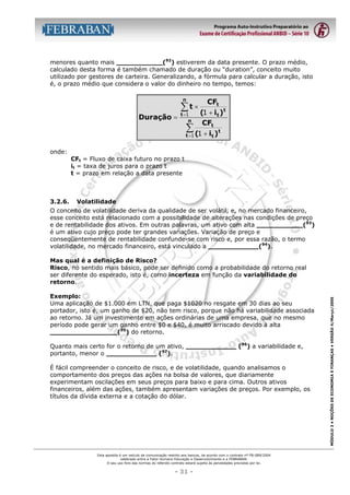 menores quanto mais ___________(92) estiverem da data presente. O prazo médio,
calculado desta forma é também chamado de duração ou “duration”, conceito muito
utilizado por gestores de carteira. Generalizando, a fórmula para calcular a duração, isto
é, o prazo médio que considera o valor do dinheiro no tempo, temos:
n

Duração =

CF

∑ t × (1 + it )t

t =1
n

t

CF

∑ (1 + it )t

t =1

t

onde:
CFt = Fluxo de caixa futuro no prazo t
it = taxa de juros para o prazo t
t = prazo em relação a data presente

3.2.6.

Volatilidade

O conceito de volatilidade deriva da qualidade de ser volátil, e, no mercado financeiro,
esse conceito está relacionado com a possibilidade de alterações nas condições de preço
e de rentabilidade dos ativos. Em outras palavras, um ativo com alta ___________(93)
é um ativo cujo preço pode ter grandes variações. Variação de preço e
conseqüentemente de rentabilidade confunde-se com risco e, por essa razão, o termo
volatilidade, no mercado financeiro, está vinculado a ____________(94).

Exemplo:
Uma aplicação de $1.000 em LTN, que paga $1020 no resgate em 30 dias ao seu
portador, isto é, um ganho de $20, não tem risco, porque não há variabilidade associada
ao retorno. Já um investimento em ações ordinárias de uma empresa, que no mesmo
período pode gerar um ganho entre $0 e $40, é muito arriscado devido à alta
________________(95) do retorno.
Quanto mais certo for o retorno de um ativo, ____________ (96) a variabilidade e,
portanto, menor o ____________ (97).
É fácil compreender o conceito de risco, e de volatilidade, quando analisamos o
comportamento dos preços das ações na bolsa de valores, que diariamente
experimentam oscilações em seus preços para baixo e para cima. Outros ativos
financeiros, além das ações, também apresentam variações de preços. Por exemplo, os
títulos da dívida externa e a cotação do dólar.

Esta apostila é um veículo de comunicação restrito aos bancos, de acordo com o contrato nº FB-089/2004
celebrado entre a Fator Humano Educação e Desenvolvimento e a FEBRABAN.
O seu uso fora das normas do referido contrato estará sujeito às penalidades previstas por lei.

- 31 -

MÓDULO 3 • NOÇÕES DE ECONOMIA E FINANÇAS • VERSÃO 4/Março/2005

Mas qual é a definição de Risco?
Risco, no sentido mais básico, pode ser definido como a probabilidade do retorno real
ser diferente do esperado, isto é, como incerteza em função da variabilidade do
retorno.

 
