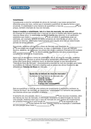 Volatilidade
Considerando a enorme variedade de ativos do mercado e que esses apresentam
diferentes graus de risco, vemos que é necessário quantificar de alguma forma o risco
envolvido. A volatilidade é uma maneira de quantificar o risco de ___________(98) de
preços, também chamado de risco de mercado.
Como é medida a volatilidade, isto é o risco de mercado, de uma ativo?
Em finanças foi convencionado que o risco de um ativo é medido pelo desvio-padrão dos
retornos desse ativo. A volatilidade, ou desvio-padrão dos retornos, é um parâmetro
estatístico que mede o ____________ (99) de um ativo. A volatilidade pode ser
estimada, por exemplo, através de dados amostrais de retornos de um ativo, isto é,
usando os retornos observados historicamente para aquele ativo em um determinado
período de tempo passado.
Resumindo, podemos afirmar que o Risco de Mercado está associado às ____________
(100) nos preços dos ativos financeiros, ou seja, a volatilidade. O risco de mercado
decorre, portanto, de mudanças nos preços dos ativos e passivos financeiros e é avaliado
pela ____________ (101), ou desvio-padrão dos retornos dos ativo e passivos que
compõem as carteiras de investimento.
Agora que já abordamos o tema da volatilidade, isto é, do risco de mercado, podemos
fazer a pergunta: “Porque os ativos financeiros apresentam volatilidade?” Embora não
exista uma causa única, podemos reunir as diversas causas no que denominamos
“Fatores de Risco de Mercado”. Generalizando o conceito de risco de mercado para todos
os produtos do mercado financeiro dizemos que os preços dos ativos financeiros são
afetados por Fatores de Risco de mercado.

Os fatores
"
"
"
"

de risco básicos de mercado são:
taxa de juros;
taxa de câmbio;
preço das ações;
e preço das commodities.

Para se quantificar o risco de uma carteira de investimento é necessário conhecer os
“Fatores de Risco” de mercado, as respectivas “volatilidades” e o tamanho das posições
nos diversos ativos que compõem a carteira.
O tamanho de uma posição, isto é, o ____________ (102) de recursos investidos, além
dos fatores de risco de mercado, é informação necessária na determinação do risco de
uma posição. Podemos dizer que o risco de mercado de uma carteira de investimentos
em produtos financeiros é uma função do ____________ (103) da exposição e da
____________ (104) dos fatores de risco. Quanto maiores as exposição e volatilidade
de uma posição tanto maior o ____________ (105).

Esta apostila é um veículo de comunicação restrito aos bancos, de acordo com o contrato nº FB-089/2004
celebrado entre a Fator Humano Educação e Desenvolvimento e a FEBRABAN.
O seu uso fora das normas do referido contrato estará sujeito às penalidades previstas por lei.

- 32 -

MÓDULO 3 • NOÇÕES DE ECONOMIA E FINANÇAS • VERSÃO 4/Março/2005

Quais são os fatores de risco de mercado?

 