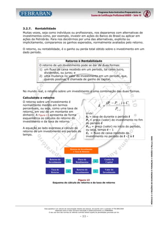3.2.7.

Rentabilidade

Muitas vezes, seja como indivíduos ou profissionais, nos deparamos com alternativas de
investimentos como, por exemplo, investir em ações do Banco do Brasil ou aplicar em
ações da Petrobrás. Para nos decidirmos por uma das alternativas, explícita ou
implicitamente, comparamos os ganhos esperados, normalmente avaliados pelo retorno.
O retorno, ou rentabilidade, é o ganho ou perda total obtido sobre o investimento em um
dado período.
Retorno e Rentabilidade
O retorno de um investimento pode se dar de duas formas:
1) um fluxo de caixa recebido em um período, tal como lucro,
dividendos, ou juros; e
2) uma mudança no valor do investimento em um período, que,
quando positiva, é chamada de ganho de capital.

No mundo real, o retorno sobre um investimento é uma combinação das duas formas.
Calculando o retorno

kt =

A equação ao lado expressa o cálculo do
retorno de um investimento em período de
tempo.

(Pt − Pt −1 ) + C t
Pt −1

onde:
kt = taxa de durante o período t
Pt = preço (valor) do investimento no fim
do período t
Pt-1 = preço (valor) no início do período,
ou seja, tempo t – 1
Ct = fluxo de caixa recebido do
investimento no período de t –1 a t

Retorno do Investimento
e Taxa de Retorno

Retorno do
Investimento

=

Fluxo de
Rendimentos

+

Ganho de
Capital

Taxa de
Retorno

=

Retorno do
Investimentos

/

Valor do
Investimento

Figura 13
Esquema do cálculo do retorno e da taxa de retorno

Esta apostila é um veículo de comunicação restrito aos bancos, de acordo com o contrato nº FB-089/2004
celebrado entre a Fator Humano Educação e Desenvolvimento e a FEBRABAN.
O seu uso fora das normas do referido contrato estará sujeito às penalidades previstas por lei.

- 33 -

MÓDULO 3 • NOÇÕES DE ECONOMIA E FINANÇAS • VERSÃO 4/Março/2005

O retorno sobre um investimento é
normalmente medido em termos
percentuais, ou seja, como uma taxa de
retorno, em vez de um montante em
dinheiro. A Figura 13 apresenta de forma
esquemática os cálculos do retorno do
investimento e da taxa de retorno.

 