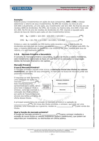 Exemplo:
Roberto possui investimentos em ações de duas companhias, BMI e CMG, e deseja
determinar o retorno de seus investimentos. Na BMI ele investiu no início do ano
$20.000 e atualmente, um ano após, seu investimento vale $21.500. No final do ano ele
recebeu $800 de dividendos. Na CMG, ele investiu na mesma data, $12.000 e hoje vale
$11.800. No fim do ano ele recebeu de dividendos $1.700. Usando a equação para
cálculo da taxa de retorno para cada um dos investimentos temos:
BMI

kB = ($800 + $21.500 - $20.000) / $20.000 = ___________(106)

CMG

kC = ($1.700 + $11.800 - $12.000) / $12.000 = _________(107)

Embora o valor de mercado da CMG tenha caído durante o ano, a distribuição de
dividendos permitiu que ele tivesse um retorno _________(108) ao obtido pela BMI. Ou
seja, o impacto combinado do dividendo e da mudança de valor, medido pela taxa de
retorno, é o que realmente importa.
3.2.8.

Mercado Primário e Secundário

O conceito de mercado primário e secundário, no caso de títulos e valores mobiliários,
está intimamente relacionado às fases em que ocorrem a colocação e a negociação
destes no mercado financeiro e de capitais.
Mercado Primário

O esquema ao lado apresenta
uma colocação de ações no
mercado ___________(109).
Este mesmo esquema,
apresentado para ações, serve
para todo e qualquer título e
emissor, como por exemplo a
colocação dos título públicos
por parte do Tesouro Nacional,
através dos leilões primários de
oferta desses títulos.
A principal característica da emissão no mercado primário é a captação de
____________(110). Em troca dos títulos emitidos, o emissor, que pode ser uma
empresa, uma instituição ou o governo, recebe os _____________(111) pela venda dos
títulos.
Qual a função do mercado primário?
A função do mercado primário é ____________ (112) para o emissor mediante a
emissão de novos títulos ou valores mobiliários (ações e debêntures), que podem ser
adquiridos por investidores, ou distribuídos em oferta pública.

Esta apostila é um veículo de comunicação restrito aos bancos, de acordo com o contrato nº FB-089/2004
celebrado entre a Fator Humano Educação e Desenvolvimento e a FEBRABAN.
O seu uso fora das normas do referido contrato estará sujeito às penalidades previstas por lei.

- 34 -

MÓDULO 3 • NOÇÕES DE ECONOMIA E FINANÇAS • VERSÃO 4/Março/2005

O que é Mercado Primário?
O mercado primário é aquele onde ocorre a colocação inicial dos títulos ou valores
mobiliários, por parte de seus emissores, no mercado na busca de recursos junto aos
possíveis investidores.

 