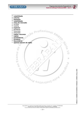 102
103
104
105
106
107
108
109
110
111
112
113
114
115
116
117

volatilidade
volume
tamanho
volatilidade
risco de mercado
11,5%
12,5%
superior
primário
recursos
recursos
captar recursos
captar
investidores
Primário
Secundário
apenas trocam de mãos

MÓDULO 3 • NOÇÕES DE ECONOMIA E FINANÇAS • VERSÃO 4/Março/2005

101

Esta apostila é um veículo de comunicação restrito aos bancos, de acordo com o contrato nº FB-089/2004
celebrado entre a Fator Humano Educação e Desenvolvimento e a FEBRABAN.
O seu uso fora das normas do referido contrato estará sujeito às penalidades previstas por lei.

- 39 -

 