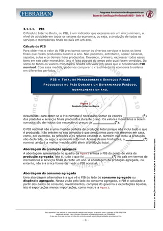 3.1.1.1.

PIB

O Produto Interno Bruto, ou PIB, é um indicador que expressa em um único número, o
nível de atividade em todos os setores da economia, ou seja, a produção de todos os
serviços e mercadorias finais no país em um ano.
Cálculo do PIB
Para obtermos o valor do PIB precisamos somar os diversos serviços e todos os bens
finais que foram produzidos durante o ano. Não podemos, entretanto, somar bananas,
sapatos, aulas e os demais itens produzidos. Devemos, primeiro, expressar todos esses
bens em seu valor monetário. Isso é feito através do preço pelo qual foram vendidos. Da
soma de todos os valores monetários resulta um valor em Reais que é denominado PIB
nominal. Com essa medida, podemos comparar o crescimento da economia brasileira
em diferentes períodos.
PIB = TOTAL
PRODUZIDOS

NO

DE

MERCADORIAS

PAÍS DURANTE

UM

E

SERVIÇOS FINAIS

DETERMINADO PERÍODO,

NORMALMENTE UM ANO.

Figura 2
Produto Interno Bruto

O PIB nominal não é uma medida perfeita da produção total porque não inclui tudo o que
é produzido. Não entram no seu cômputo o que produzimos para nós mesmos em casa,
como, por exemplo, as refeições e os reparos caseiros e, também não inclui a produção
não declarada, ou seja, a economia informal. Apesar dessas limitações, o _________(5)
nominal ainda é a melhor medida para aferir a produção total.
Abordagem da produção agregada
A abordagem apresentada no quadro da Figura 2 enfoca o PIB do ponto de vista da
produção agregada, isto é, tudo o que foi ______________(6) no país em termos de
mercadorias e serviços finais durante um ano. A abordagem da produção agregada, no
entanto, não é a única forma de medir o PIB nominal.
Abordagem do consumo agregada
Uma abordagem alternativa é a que vê o PIB do lado do consumo agregado ou
dispêndio agregado. Nessa visão pelo lado do consumo agregado, o PIB é calculado a
partir dos dados de consumo, investimentos, compras do governo e exportações líquidas,
isto é exportações menos importações, como mostra a Figura 3.

Esta apostila é um veículo de comunicação restrito aos bancos, de acordo com o contrato nº FB-089/2004
celebrado entre a Fator Humano Educação e Desenvolvimento e a FEBRABAN.
O seu uso fora das normas do referido contrato estará sujeito às penalidades previstas por lei.

-6-

MÓDULO 3 • NOÇÕES DE ECONOMIA E FINANÇAS • VERSÃO 4/Março/2005

Resumindo, para obter-se o PIB nominal é necessário somar os valores __________(3)
dos produtos e serviços finais produzidos durante o ano. Os valores monetários a serem
somados são derivados dos respectivos preços de ___________(4).

 