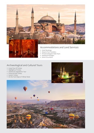 Accommodations and Land Services
•	 Hotel Bookings
•	 Airport/ Port Transfers
•	 Private & Regular Daily Tours
•	 Weekend Packages
•	 Shore Excursions
Archaeological and Cultural Tours
•	 Grand Tour Of Turkey
•	 Highlights of Turkey
•	 Istanbul & Cappadocia Tour
•	 Pontus & East Turkey
•	 Eastern Turkey
•	 On the Foot Steps of Mimar Sinan
 