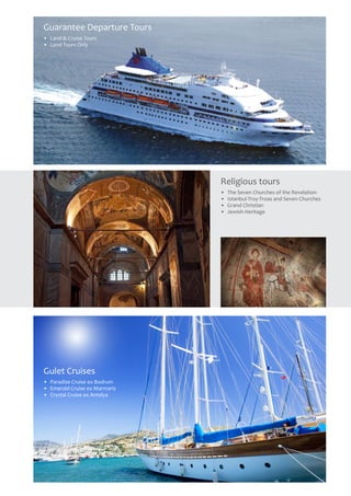 Religious tours
•	 The Seven Churches of the Revelation
•	 Istanbul-Troy-Troas and Seven Churches
•	 Grand Christian
•	 Jewish Heritage
Guarantee Departure Tours
•	 Land & Cruise Tours
•	 Land Tours Only
Gulet Cruises
•	 Paradise Cruise ex Bodrum
•	 Emerald Cruise ex Marmaris
•	 Crystal Cruise ex Antalya
 