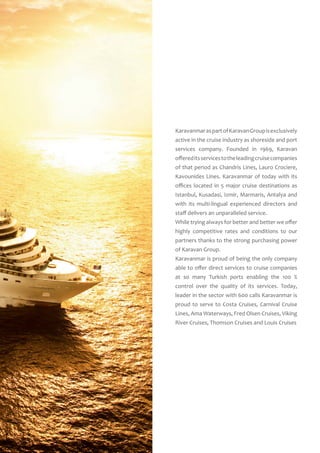 KaravanmaraspartofKaravanGroupisexclusively
active in the cruise industry as shoreside and port
services company. Founded in 1969, Karavan
offereditsservicestotheleadingcruisecompanies
of that period as Chandris Lines, Lauro Crociere,
Kavounides Lines. Karavanmar of today with its
offices located in 5 major cruise destinations as
Istanbul, Kusadasi, Izmir, Marmaris, Antalya and
with its multi-lingual experienced directors and
staff delivers an unparalleled service.
While trying always for better and better we offer
highly competitive rates and conditions to our
partners thanks to the strong purchasing power
of Karavan Group.
Karavanmar is proud of being the only company
able to offer direct services to cruise companies
at so many Turkish ports enabling the 100 %
control over the quality of its services. Today,
leader in the sector with 600 calls Karavanmar is
proud to serve to Costa Cruises, Carnival Cruise
Lines, Ama Waterways, Fred Olsen Cruises, Viking
River Cruises, Thomson Cruises and Louis Cruises
 