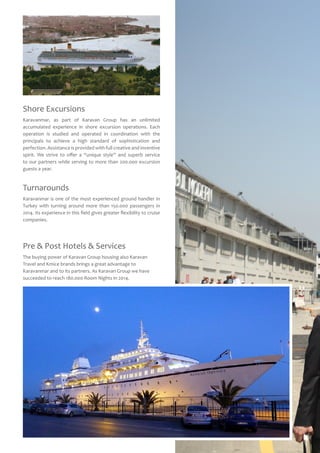 Shore Excursions
Karavanmar, as part of Karavan Group has an unlimited
accumulated experience in shore excursion operations. Each
operation is studied and operated in coordination with the
principals to achieve a high standard of sophistication and
perfection. Assistance is provided with full creative and inventive
spirit. We strive to offer a “unique style’’ and superb service
to our partners while serving to more than 200.000 excursion
guests a year.
Pre & Post Hotels & Services
The buying power of Karavan Group housing also Karavan
Travel and Kmice brands brings a great advantage to
Karavanmar and to its partners. As Karavan Group we have
succeeded to reach 180.000 Room Nights in 2014.
Turnarounds
Karavanmar is one of the most experienced ground handler in
Turkey with turning around more than 150.000 passengers in
2014. Its experience in this field gives greater flexibility to cruise
companies.
 