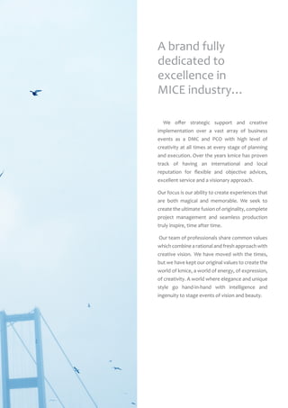 We offer strategic support and creative
implementation over a vast array of business
events as a DMC and PCO with high level of
creativity at all times at every stage of planning
and execution. Over the years kmice has proven
track of having an international and local
reputation for flexible and objective advices,
excellent service and a visionary approach.
Our focus is our ability to create experiences that
are both magical and memorable. We seek to
create the ultimate fusion of originality, complete
project management and seamless production
truly inspire, time after time.
Our team of professionals share common values
which combine a rational and fresh approach with
creative vision.  We have moved with the times,
but we have kept our original values to create the
world of kmice, a world of energy, of expression,
of creativity. A world where elegance and unique
style go hand-in-hand with intelligence and
ingenuity to stage events of vision and beauty.
A brand fully
dedicated to
excellence in
MICE industry…
 