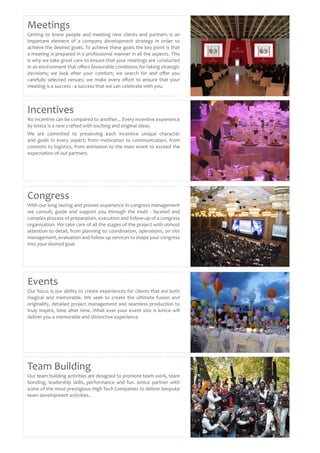 Meetings
Getting to know people and meeting new clients and partners is an
important element of a company development strategy in order to
achieve the desired goals. To achieve these goals the key point is that
a meeting is prepared in a professional manner in all the aspects. This
is why we take great care to ensure that your meetings are conducted
in an environment that offers favourable conditions for taking strategic
decisions; we look after your comfort; we search for and offer you
carefully selected venues; we make every effort to ensure that your
meeting is a success - a success that we can celebrate with you.
Team Building
Our team building activities are designed to promote team work, team
bonding, leadership skills, performance and fun. kmice partner with
some of the most prestigious High Tech Companies to deliver bespoke
team development activities.
Events
Our focus is our ability to create experiences for clients that are both
magical and memorable. We seek to create the ultimate fusion and
originality, detailed project management and seamless production to
truly inspire, time after time. What ever your event size is kmice will
deliver you a memorable and distinctive experience.
Congress
With our long lasting and proven experience in congress management
we consult, guide and support you through the multi - faceted and
complex process of preparation, execution and follow-up of a congress
organisation. We take care of all the stages of the project with utmost
attention to detail, from planning to coordination, operations, on site
management, evaluation and follow up services to shape your congress
into your desired goal.
Incentives
No incentive can be compared to another... Every incentive experience
by kmice is a new crafted with exciting and original ideas.
We are commited to preserving each incentive unique character
and goals in every aspect; from motivation to communication, from
contents to logistics, from animation to the main event to exceed the
expectation of our partners.
 