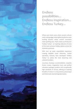 Where east meets west; where ancient cultures
meet cutting edge; where glittering domes meet
bustling bazaars; where verdant mountains
meet sparkling seas. That’s where you’ll discover
‘Endless Turkey’ - an inspiring collection of some
of the most exclusive holiday options across the
Anatolian peninsula.
With over 45 years unparalleled experience
creating bespoke travel itineraries, Turkish
specialists, Karavan, have developed ‘Endless
Turkey’ to satisfy the most discerning and
cultured travellers.
Luxurious, boutique accommodation, exquisite
Riviera cruises, imaginative tours and perfect
relaxation packages combine with exceptionally
high standards of service, offering an inspiring
breadth of choice in a truly diverse, picturesque
and historically mesmerising destination.
Endless
possibilities...
Endless inspiration...
Endless Turkey...
 