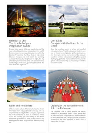 Istanbul so Chic
The Istanbul of your
imagination awaits
Breathe in the scents, sights and sounds of one of the
most colourful, exciting and unique cities in the world.
Explore ancient Roman aqueducts, lose yourself in the
beauty of Byzantine churches, discover bejewelled
Ottoman mosques and stroll beside the sparkling
waters of the beautiful Bosphorus. By night, this city
of eastern promise comes alive with a sophisticated
social and gourmet scene, guaranteed to satisfy the
most dedicated night owls.
Cruising in the Turkish Riviera;
Join the Riviera set
The Turquoise Coast of Turkey provides the perfect
backdrop for a romantic Riviera cruise. Set sail and
let the warm winds carry you across twinkling waters
on a journey of discovery, whilst you relax in opulent
surroundings and enjoy standards of service from a
bygone age of travel.
Relax and rejuvenate
With its ancient culture of hamams, Turkey has always
taken relaxation and good health seriously, but it is
only relatively recently that the luxury spa experience
has really come into its own. At world class hotels
across the country you can indulge in the finest
treatments guaranteed to leave you rejuvenated and
feeling a million miles away from the stresses of daily
life.
Golf & Spa
On a par with the finest in the
world
Once the best kept secret of a few well-travelled
enthusiasts,Turkey’s Belek region, in particular, is now
one of Europe’s most popular golfing destinations.
And it’s easy to see why. Scenic vistas and spectacular
coastlines combine with verdant rolling fairways and
challenging, perfectly manicured terrain to provide
golfers with championship courses on a par with the
best in the world.
 