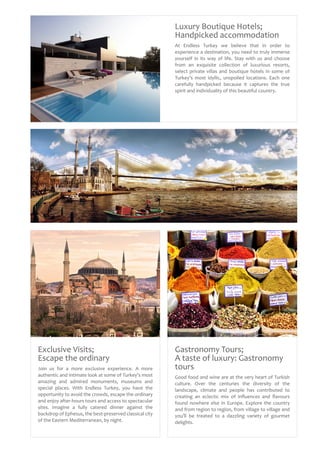 Gastronomy Tours;
A taste of luxury: Gastronomy
tours
Good food and wine are at the very heart of Turkish
culture. Over the centuries the diversity of the
landscape, climate and people has contributed to
creating an eclectic mix of influences and flavours
found nowhere else in Europe. Explore the country
and from region to region, from village to village and
you’ll be treated to a dazzling variety of gourmet
delights.
Luxury Boutique Hotels;
Handpicked accommodation
At Endless Turkey we believe that in order to
experience a destination, you need to truly immerse
yourself in its way of life. Stay with us and choose
from an exquisite collection of luxurious resorts,
select private villas and boutique hotels in some of
Turkey’s most idyllic, unspoiled locations. Each one
carefully handpicked because it captures the true
spirit and individuality of this beautiful country.
Exclusive Visits;
Escape the ordinary
Join us for a more exclusive experience. A more
authentic and intimate look at some of Turkey’s most
amazing and admired monuments, museums and
special places. With Endless Turkey, you have the
opportunity to avoid the crowds, escape the ordinary
and enjoy after-hours tours and access to spectacular
sites. Imagine a fully catered dinner against the
backdrop of Ephesus, the best-preserved classical city
of the Eastern Mediterranean, by night.
 