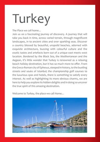 Turkey
The Place we call home...
Join us on a fascinating journey of discovery. A journey that will
take you back in time, across varied terrain, through magnificent
landscapes, in to ancient cities and over sparkling seas. Discover
a country blessed by beautiful, unspoild beaches, adorned with
exquisite architecture, buzzing with colourful culture and the
exotic tastes and artefacts born out of a unique east meets west
location. Bordered by the Black Sea, the Mediterranean and the
Aegean, it’s little wonder that Turkey is renowned as a relaxing
beach holiday destination, but it has so much more to offer. From
theGreco-RomancityofEphesus,steepedinhistory,tothebustling
streets and souks of Istanbul; the championship golf courses to
the luxurious spas and hotels, there is something to satisfy every
interest. As well as highlighting its more obvious charms, we are
here to help you explore its hidden delights and in doing so uncover
the true spirit of this amazing destination.
Welcome to Turkey, the place we call Home...
 