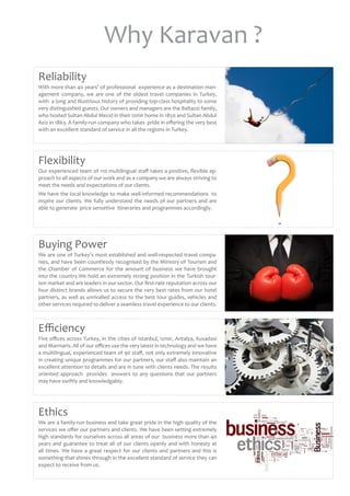 Why Karavan ?
Reliability
With more than 40 years’ of professional  experience as a destination man-
agement company, we are one of the oldest travel companies in Turkey,
with  a long and illustrious history of providing top-class hospitality to some
very distinguished guests. Our owners and managers are the Baltazzi family,
who hosted Sultan Abdul Mecid in their Izmir home in 1850 and Sultan Abdul
Aziz in 1863. A family-run company who takes  pride in offering the very best
with an excellent standard of service in all the regions in Turkey.
Ethics
We are a family-run business and take great pride in the high quality of the
services we offer our partners and clients. We have been setting extremely
high standards for ourselves across all areas of our  business more than 40
years and guarantee to treat all of our clients openly and with honesty at
all times. We have a great respect for our clients and partners and this is
something that shines through in the excellent standard of service they can
expect to receive from us.
Efficiency
Five offices across Turkey, in the cities of Istanbul, Izmir, Antalya, Kusadasi
and Marmaris. All of our offices use the very latest in technology and we have
a multilingual, experienced team of 90 staff, not only extremely innovative
in creating unique programmes for our partners, our staff also maintain an
excellent attention to details and are in tune with clients needs. The results
oriented approach  provides  answers to any questions that our partners
may have swiftly and knowledgably.
Buying Power
We are one of Turkey’s most established and well-respected travel compa-
nies, and have been countlessly recognised by the Ministry of Tourism and
the Chamber of Commerce for the amount of business we have brought
into the country.We hold an extremely strong position in the Turkish tour-
ism market and are leaders in our sector. Our first-rate reputation across our
four distinct brands allows us to secure the very best rates from our hotel 
partners, as well as unrivalled access to the best tour guides, vehicles and
other services required to deliver a seamless travel experience to our clients.
Flexibility
Our experienced team of 110 multilingual staff takes a positive, flexible ap-
proach to all aspects of our work and as a company we are always striving to
meet the needs and expectations of our clients.
We have the local knowledge to make well-informed recommendations  to
inspire our clients. We fully understand the needs of our partners and are
able to generate  price sensetive  itineraries and programmes accordingly.
 