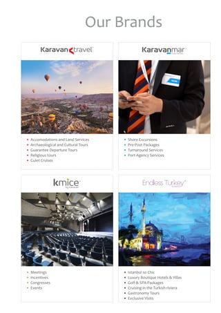 Our Brands
•	 Accomodations and Land Services
•	 Archaeological and Cultural Tours
•	 Guarantee Departure Tours
•	 Religious tours
•	 Gulet Cruises
•	 Istanbul so Chic
•	 Luxury Boutique Hotels & Villas
•	 Golf & SPA Packages
•	 Cruising in the Turkish riviera
•	 Gastronomy Tours
•	 Exclusive Visits
•	 Meetings
•	 Incentives
•	 Congresses
•	 Events
•	 Shore Excursions
•	 Pre-Post Packages
•	 Turnaround Services
•	 Port Agency Services
 
