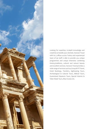 Looking for expertise, in-depth knowledge and
creativity to handle your clientele. Karavan Travel
with its 5 offices across Turkey and experienced
team of 90 staff is able to provide you unique
programmes and unique itineraries combining
history,traditions, cultural and natural beauty
and excellent services. Karavan Travel provides a
wide range of services such as; Group & FIT Travel,
Hotel Bookings, Transfers, Sightseeing Tours,
Archeological & Cultural Tours, Biblical Tours,
Guaranteed Depature Tours, Special Interest &
Tailor Made Tours, Blue Cruises etc.
 
