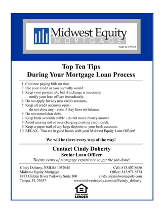 Top Ten Tips
During Your Mortgage Loan Process
Contact Cindy Doherty
Senior Loan Officer
Twenty years of mortgage experience to get the job done!
Cindy Doherty, NMLS# 1057045 Cell: 813.407.8656
Midwest Equity Mortgage Office: 813.971.6574
8875 Hidden River Parkway Suite 300 cindy.d@midwestequity.com
Tampa, FL 33637 www.midwestequity.com/staff/cindy_doherty
NMLS# 227765
1. Continue paying bills on time
2. Use your credit as you normally would.
3. Keep your present job, but if a change is necessary,
notify your loan officer immediately.
4. Do not apply for any new credit accounts.
5. Keep all credit accounts open -
do not close any - even if they have no balance.
6. Do not consolidate debt.
7. Keep bank accounts stable - do not move money around.
8. Avoid maxing out or over-charging existing credit cards.
9. Keep a paper trail of any large deposits to your bank accounts.
10. RELAX - You are in good hands with your Midwest Equity Loan Officer!
We will be there every step of the way!
 