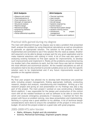 Practical skills gained during my degree
The main skill obtained through my degree was to take a problem that presented
itself, analyse the problem by using theoretical calculations as well as simulations
to generate an appropriate solution. The solution to the problem had to be
implemented and controlled to see if the solution fits the need as stated. Another
skill acquired is to be able to design a proper part for any given application and to
make material selections with costing in mind. A lot of time was also spent on
analysing existing hardware to find open spaces for improvements, to develop
such improvements and implement it. Mostly all the problems encountered during
my studies had a few solutions to each, but the main focus was laid on choosing
the most efficient and economical solution. All the needed calculations as well as
simulations had to be documented to provide suitable prove as to why the specific
solution were to be implemented and if any future improvements would be
possible on the applied solution.
Project
My final year project has allowed me to develop both theoretical and practical
skills including project management, finding appropriate methods, conducting
research, designs and analysis, manufacturing and installation. Writing up a full
research project and giving an oral presentation on my findings was also a big
part of the project. The main project I worked on was constructing a Sailplane
Winch platform. I was responsible for the design and construction of the control
room with all the needed hardware as well as software to be able to control the
winch and execute emergency procedures if necessary. I learned lot from the
project with focus on problem solving, new ideas presentation and implementing.
Working in a group was a good addition to my abilities. A lot of technical design
considerations were done to ensure the completion of the project in time and on
budget. All and all the project ended on a good note with great progress.
2005-2009 HTS John Vorster
 Maths, Afrikaans, English and Life orientation
 Science, Mechanical technology, Engineers graphic design
2015 Subjects
 Measure and control
 Thermodynamics II
 Fluid mechanics I & II
 Strength of materials II
 Structural analysis
 Machine design
 Mechanical design
 Engineering statistics
 Dynamics I
 Partial differential equations
2016 Subjects
 Thermal machines
 Heat transfer
 Fluid machines
 Aircraft design
 Systems engineering
 Control theory I
 Thermal fluid system design
 Vacation training seniors
 Introduction to project
management
 Project: Sailplane winch platform
 