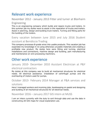 Relevant work experience
November 2012 - January 2013 Fitter and turner at Blairhairn
Engineering
This is an engineering company which builds and repairs trucks and trailers. In
this summer job my duties were to assist in the reparation of trucks and trailers.
Assist in planning, design and building truck trailers. Turning and fitting parts for
the building of the trailers.
Every vacation between June 2015 and July 2016 Student
assistant at Benidiccio Trading
This company processes B-grade wires into usable products. This vacation job has
expanded my knowledge in re-using otherwise unusable materials and creating a
profitable new product. My duties here were fitting and turning, electrical
installations and connections, machine design and building, part manufacturing
and maintenance on wire processing machinery.
Other work experience
January 2010- December 2010 Assistant Electrician at P&Y
electrical contractors
My duties at this company was to build all mechanical structures for electrical
needs. All electrical assistance. Installation of centrifugal pumps and the
overhauling of motors used for pumps.
October 2013- February 2014 Manager at P&A services and
solutions
Here I managed workers and incoming jobs, bookkeeping on pastel and designing
and building of all mechanical structures for all electrical needs.
November 2016 – January 2017 GIS intern at MUSS
I am an intern currently with the duty to sort through data and use the data in
constructing 2D GIS maps for visual explanation use.
 