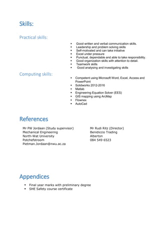 Skills:
Practical skills:
Computing skills:
References
Appendices
 Final year marks with preliminary degree
 SHE Safety course certificate
 Good written and verbal communication skills.
 Leadership and problem solving skills
 Self-motivated and can take initiative
 Excel under pressure
 Punctual, dependable and able to take responsibility.
 Good organization skills with attention to detail.
 Teamwork skills
 Good analysing and investigating skills
 Competent using Microsoft Word, Excel, Access and
PowerPoint
 Solidworks 2012-2016
 Matlab
 Engineering Equation Solver (EES)
 GIS mapping using ArcMap
 Flownex
 AutoCad
Mr PW Jordaan (Study supervisor)
Mechanical Engineering
North-Wat University
Potchefstroom
Pietman.Jordaan@nwu.ac.za
Mr Rudi Ritz (Director)
Benidiccio Trading
Alberton
084 549 6523
 