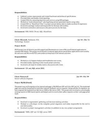 Responsibilities:
 Gathered system requirements and created functional and technical specifications.
 Provided daily and weekly client reporting.
 Created POCs for extracting data from web services using SSIS packages.
 Worked on “multi-dimensional” cube bug fixing and also generated reports using cubes.
 Created POC on “SharePoint Titles” to project normal tabular data to enable excellent UI experience.
 Involved in package creation and responsible for the team deliverables.
 Involved in estimation and resource allocation process for the team.
Environment: SSIS, SSAS, C#.net, SQL, SharePoint.
Client: Microsoft, Redmond, WA Jan '10 – Dec ‘11
Technology Analyst
Project: BGOS
BGOSproject was all about to providesupportand Maintenanceto someof MicrosoftInternal applicationto
maintainSKU details. This projectinvolvedwith12internal applications andall these applications wereusedby
the end users and MicrosoftFTE’s andvendors to keeptrack of all internal activities.
Responsibilities:
 Worked as a L3 Support Analyst and troubleshot user issues.
 Provided weekly reporting on the overall project activities.
 Involved in all major bi-weekly metrics discussion with client.
Environment: C# .net, SQL server 2012.
Client: Honeywell Jun '09 – Dec ’09
Senior software Engineer.
Project: MyISR (Portal)
Theproject was onUImigrationof an internal webpage i.eMyISRfrom ASP.net2.0to ASP.net 3.0. Thementioned
page was used by Honeywell to track their internal hardware service requests. Along with the UI migration, we
havemigrated the backendfrom SQL Server 2000to SQL Server 2005. This projectalso involvedinconvertingthe
existing reports to SSRS based reports and helped users to resolvetheir adhoc requests on their web page portal
itself.
Responsibilities:
 Involved in requirement gathering and decision making activities.
 Worked as a developer on the complete portal migration and solely responsible for the end to
end deliverables.
 Involved in project management activities in addition to my own project assignments.
Environment: SSRS, ASP .net 3.0, SQL server 2005.
 