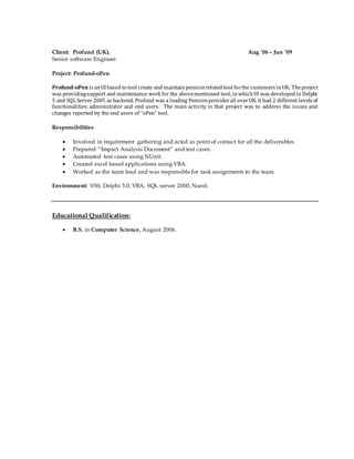 Client: Profund (UK). Aug '06 – Jun ’09
Senior software Engineer.
Project: Profund-oPen
Profund-oPen is anUIbased to tool create and maintainpensionrelated tool forthe customers inUK. Theproject
was providingsupport and maintenance work for the abovementioned tool, inwhichUI was developedin Delphi
5 and SQL Server 2005 as backend. Profund was a leading Pensionproviderall overUK. It had 2 different levels of
functionalities: administrator and end users. The main activity in that project was to address the issues and
changes reported by the end users of “oPen” tool.
Responsibilities
 Involved in requirement gathering and acted as point of contact for all the deliverables.
 Prepared “Impact Analysis Document” and test cases.
 Automated test cases using NUnit.
 Created excel based applications using VBA.
 Worked as the team lead and was responsible for task assignments to the team.
Environment: VSS, Delphi 5.0, VBA, SQL server 2000, Nunit.
Educational Qualification:
 B.S. in Computer Science, August 2006.
 