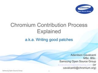 1Samsung Open Source Group
Chromium Contribution Process
Explained
a.k.a. Writing good patches
Adenilson Cavalcanti
MSc. BSc.
Samsung Open Source Group
a.cavalcanti@samsung.com (or
cavalcantii@chromium.org)
 